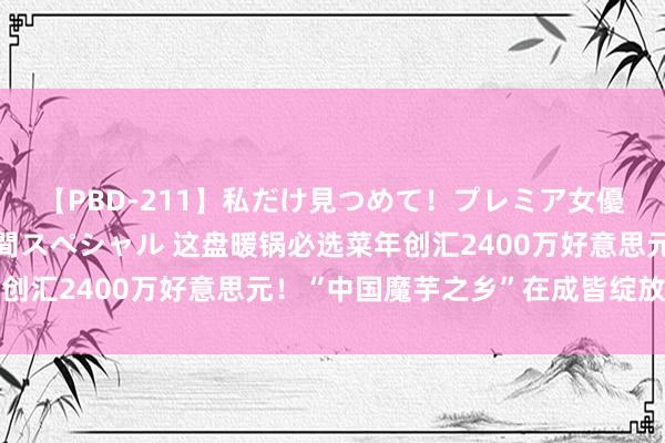 【PBD-211】私だけ見つめて！プレミア女優と主観でセックス8時間スペシャル 这盘暖锅必选菜年创汇2400万好意思元！“中国魔芋之乡”在成皆绽放魔力