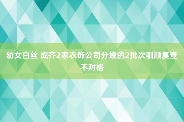 幼女白丝 成齐2家衣饰公司分娩的2批次驯顺复查不对格