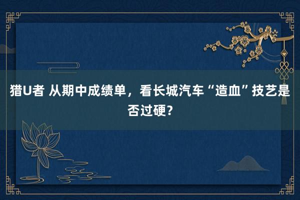 猎U者 从期中成绩单，看长城汽车“造血”技艺是否过硬？