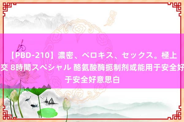 【PBD-210】濃密、ベロキス、セックス。極上接吻性交 8時間スペシャル 酪氨酸酶扼制剂或能用于安全好意思白