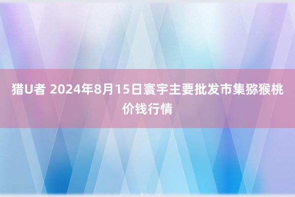 猎U者 2024年8月15日寰宇主要批发市集猕猴桃价钱行情