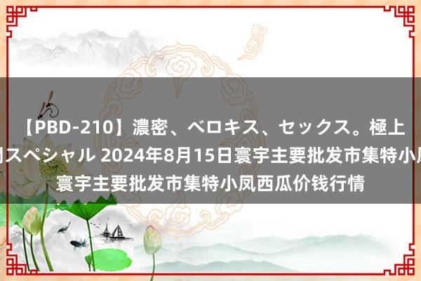 【PBD-210】濃密、ベロキス、セックス。極上接吻性交 8時間スペシャル 2024年8月15日寰宇主要批发市集特小凤西瓜价钱行情