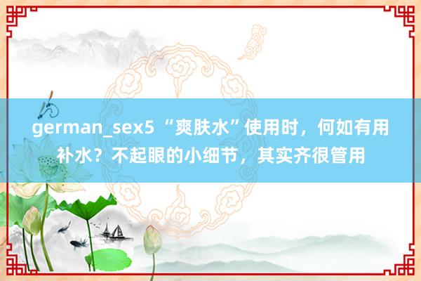 german_sex5 “爽肤水”使用时，何如有用补水？不起眼的小细节，其实齐很管用