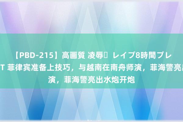 【PBD-215】高画質 凌辱・レイプ8時間プレミアムBEST 菲律宾准备上技巧，与越南在南舟师演，菲海警亮出水炮开炮