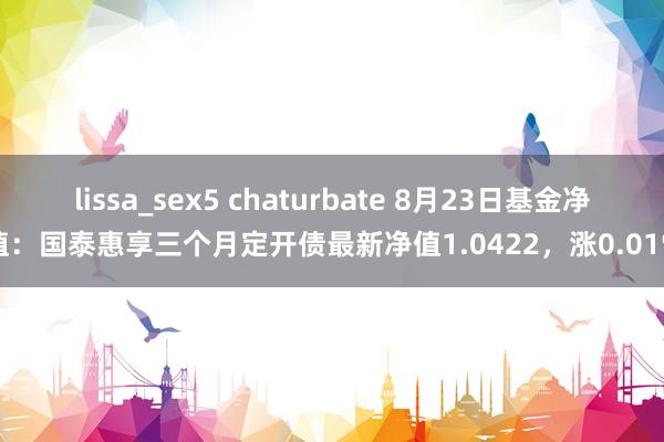 lissa_sex5 chaturbate 8月23日基金净值：国泰惠享三个月定开债最新净值1.0422，涨0.01%