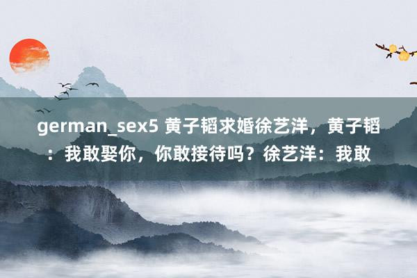 german_sex5 黄子韬求婚徐艺洋，黄子韬：我敢娶你，你敢接待吗？徐艺洋：我敢