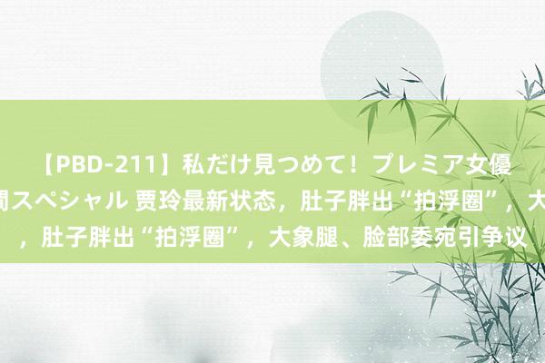 【PBD-211】私だけ見つめて！プレミア女優と主観でセックス8時間スペシャル 贾玲最新状态，肚子胖出“拍浮圈”，大象腿、脸部委宛引争议