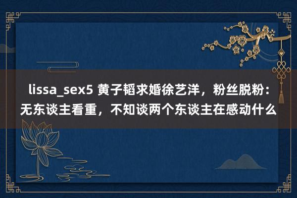 lissa_sex5 黄子韬求婚徐艺洋，粉丝脱粉：无东谈主看重，不知谈两个东谈主在感动什么