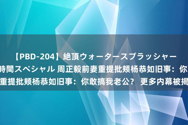 【PBD-204】絶頂ウォータースプラッシャー 放尿＆潮吹き大噴射8時間スペシャル 周正毅前妻重提批颊杨恭如旧事：你敢搞我老公？ 更多内幕被揭开