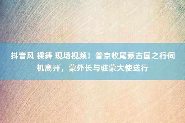 抖音风 裸舞 现场视频！普京收尾蒙古国之行伺机离开，蒙外长与驻蒙大使送行