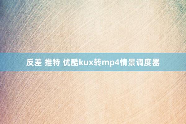 反差 推特 优酷kux转mp4情景调度器