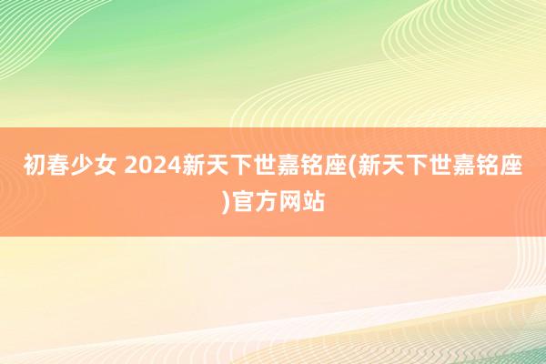 初春少女 2024新天下世嘉铭座(新天下世嘉铭座)官方网站