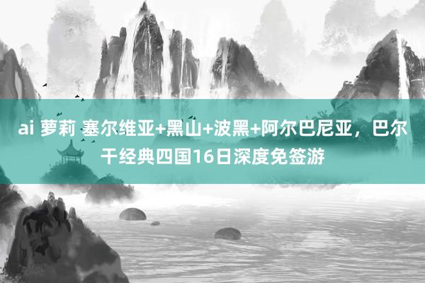 ai 萝莉 塞尔维亚+黑山+波黑+阿尔巴尼亚，巴尔干经典四国16日深度免签游